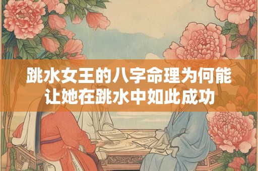 跳水女王的八字命理为何能让她在跳水中如此成功