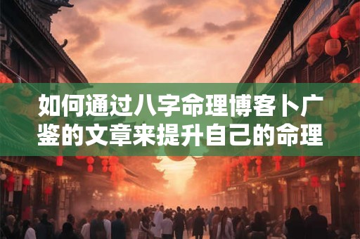 如何通过八字命理博客卜广鉴的文章来提升自己的命理水平
