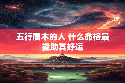 五行属木的人 什么命格最能助其好运