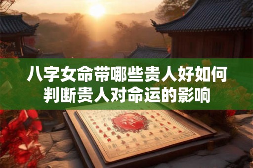 八字女命带哪些贵人好如何判断贵人对命运的影响