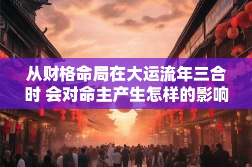 从财格命局在大运流年三合时 会对命主产生怎样的影响 从财格命局在大运流年三合时 会对命主产生怎样的影响