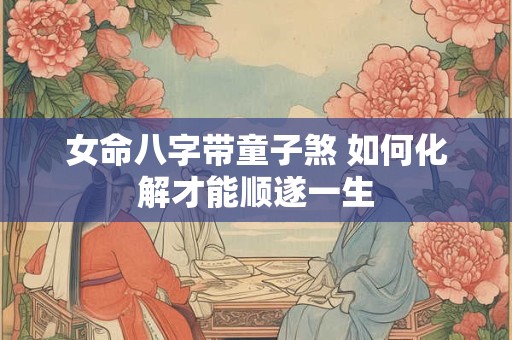 女命八字带童子煞 如何化解才能顺遂一生