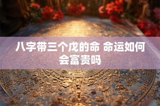 八字带三个戊的命 命运如何会富贵吗 八字带三个戊的命 命运如何会富贵吗