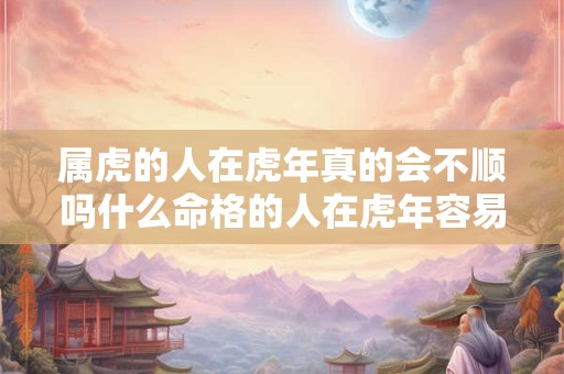 属虎的人在虎年真的会不顺吗什么命格的人在虎年容易遭遇坎坷