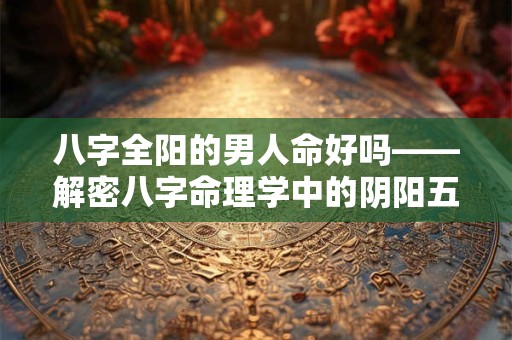 八字全阳的男人命好吗——解密八字命理学中的阴阳五行奥秘