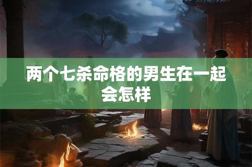 两个七杀命格的男生在一起会怎样
