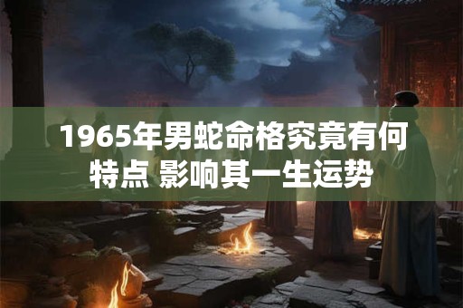 1965年男蛇命格究竟有何特点 影响其一生运势