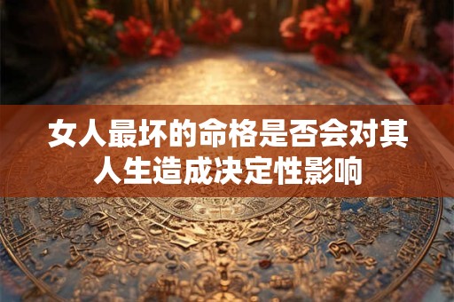 女人最坏的命格是否会对其人生造成决定性影响