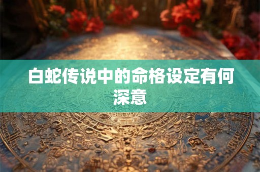 白蛇传说中的命格设定有何深意