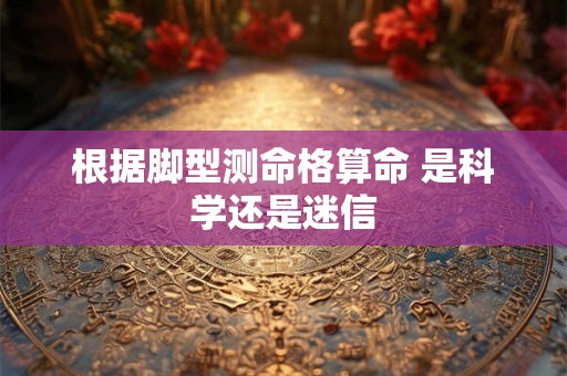 根据脚型测命格算命 是科学还是迷信