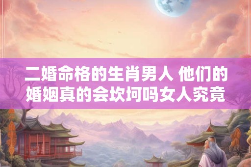 二婚命格的生肖男人 他们的婚姻真的会坎坷吗女人究竟该不该嫁