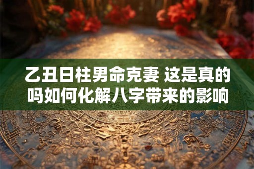 乙丑日柱男命克妻 这是真的吗如何化解八字带来的影响