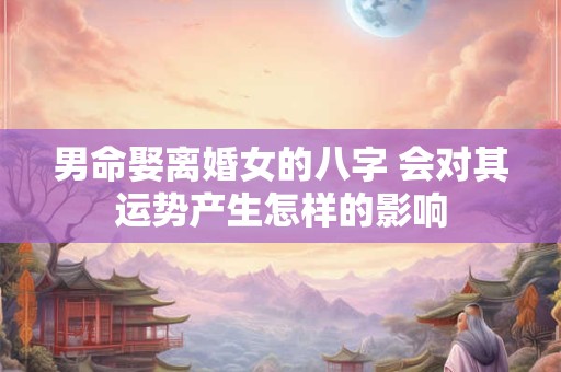 男命娶离婚女的八字 会对其运势产生怎样的影响