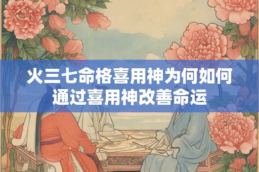 火三七命格喜用神为何如何通过喜用神改善命运 火三七命格喜用神为何如何通过喜用神改善命运