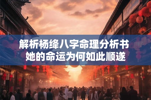 解析杨绛八字命理分析书 她的命运为何如此顺遂
