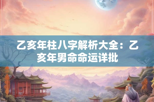 乙亥年柱八字解析大全：乙亥年男命命运详批