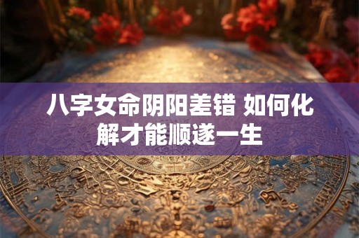 八字女命阴阳差错 如何化解才能顺遂一生