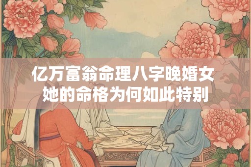 亿万富翁命理八字晚婚女 她的命格为何如此特别