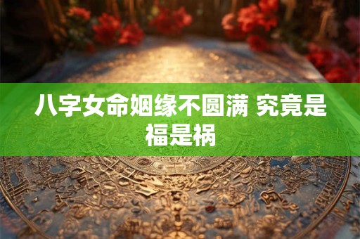 八字女命姻缘不圆满 究竟是福是祸 八字女命姻缘不圆满 究竟是福是祸