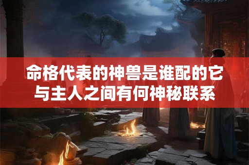 命格代表的神兽是谁配的它与主人之间有何神秘联系