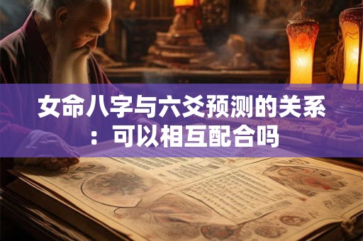 女命八字与六爻预测的关系：可以相互配合吗