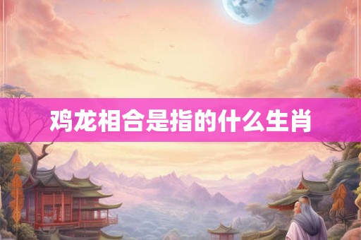 鸡龙相合是指的什么生肖