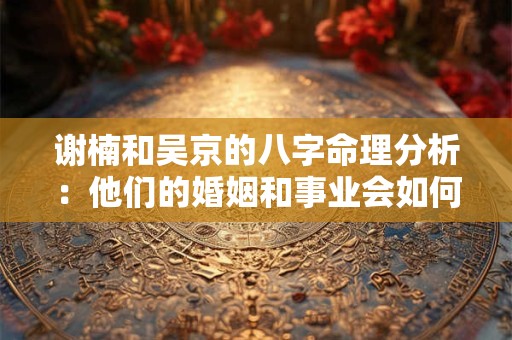 谢楠和吴京的八字命理分析：他们的婚姻和事业会如何发展