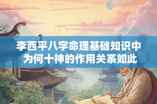 李西平八字命理基础知识中 为何十神的作用关系如此重要