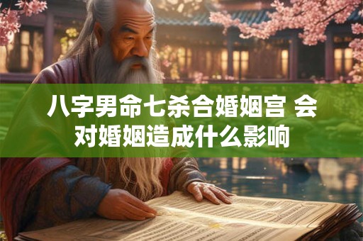 八字男命七杀合婚姻宫 会对婚姻造成什么影响