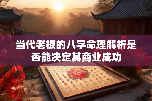 当代老板的八字命理解析是否能决定其商业成功