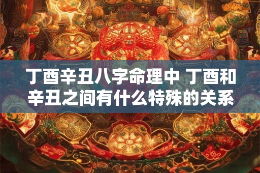 丁酉辛丑八字命理中 丁酉和辛丑之间有什么特殊的关系呢