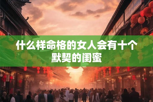 什么样命格的女人会有十个默契的闺蜜