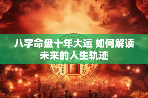 八字命盘十年大运 如何解读未来的人生轨迹