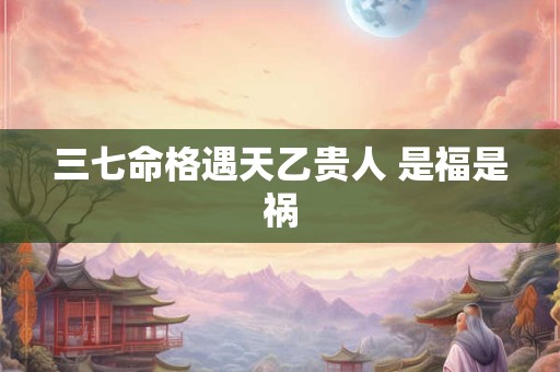 三七命格遇天乙贵人 是福是祸
