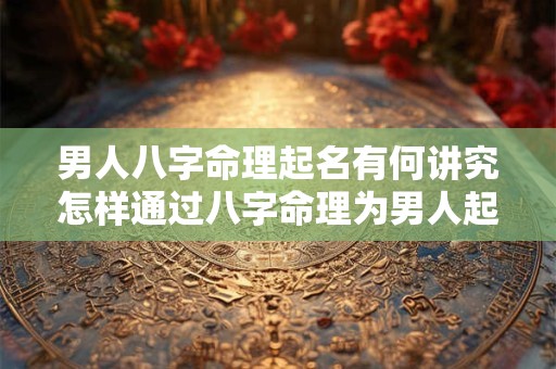 男人八字命理起名有何讲究怎样通过八字命理为男人起一个好名字