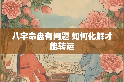 八字命盘有问题 如何化解才能转运