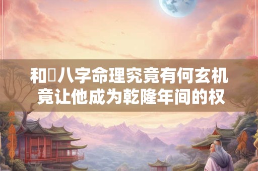 和珅八字命理究竟有何玄机 竟让他成为乾隆年间的权臣