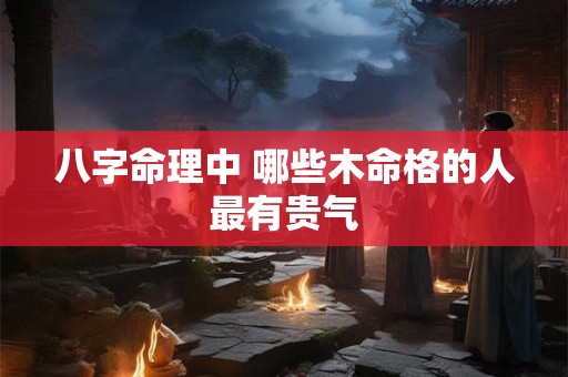 八字命理中 哪些木命格的人最有贵气