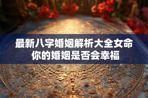 最新八字婚姻解析大全女命 你的婚姻是否会幸福