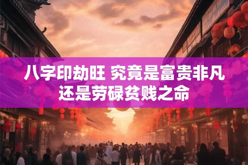 八字印劫旺 究竟是富贵非凡还是劳碌贫贱之命