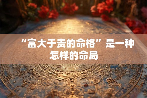 “富大于贵的命格”是一种怎样的命局
