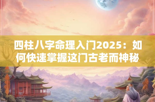 四柱八字命理入门2025：如何快速掌握这门古老而神秘的学问