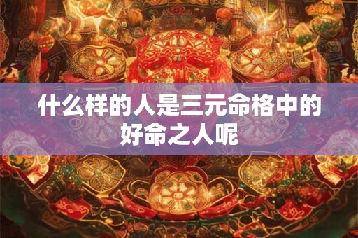 什么样的人是三元命格中的好命之人呢