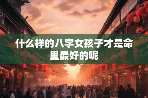 什么样的八字女孩子才是命里最好的呢