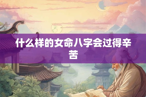 详细阅读:什么样的女命八字会过得辛苦 什么样的女命八字会过得辛苦
