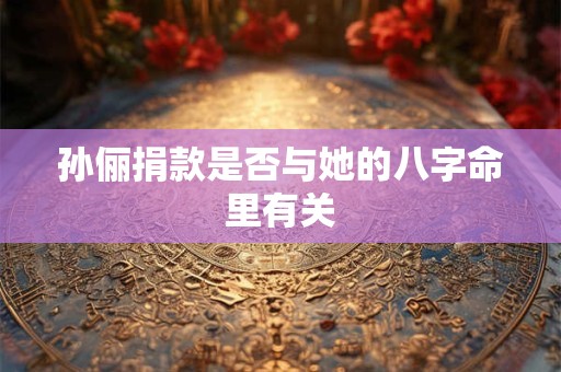 孙俪捐款是否与她的八字命里有关