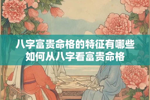 八字富贵命格的特征有哪些如何从八字看富贵命格