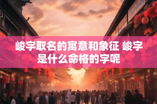 峻字取名的寓意和象征 峻字是什么命格的字呢