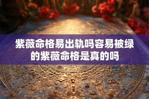 紫薇命格易出轨吗容易被绿的紫薇命格是真的吗
