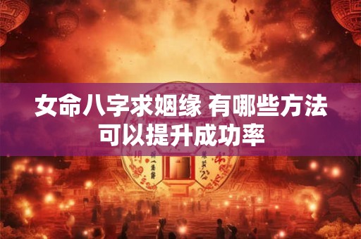 女命八字求姻缘 有哪些方法可以提升成功率